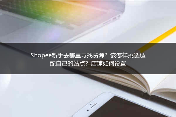 Shopee新手去哪里寻找货源？该怎样挑选适配自己的站点？店铺如何设置