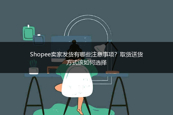 Shopee卖家发货有哪些注意事项？取货送货方式该如何选择
