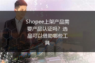 Shopee上架产品需要产品认证吗？选品可以借助哪些工具 
