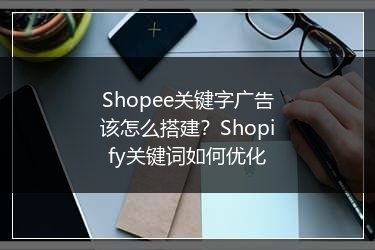 Shopee关键字广告该怎么搭建？Shopify关键词如何优化 