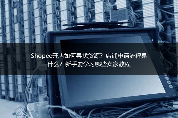 Shopee开店如何寻找货源？店铺申请流程是什么？新手要学习哪些卖家教程