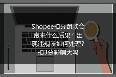 Shopee扣分罚款会带来什么后果?出现违规该如何处理?扣3分影响大吗