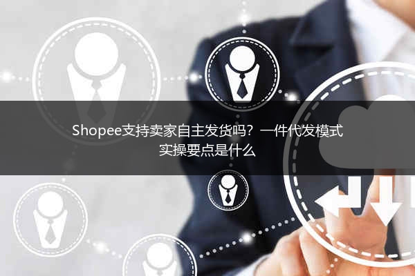 Shopee支持卖家自主发货吗？一件代发模式实操要点是什么 