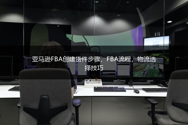亚马逊FBA创建货件步骤，FBA流程，物流选择技巧