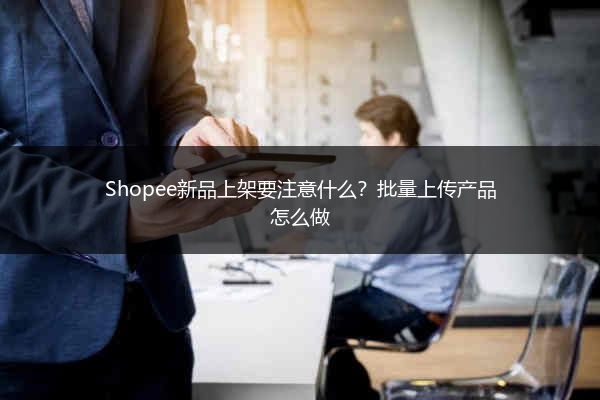 Shopee新品上架要注意什么？批量上传产品怎么做