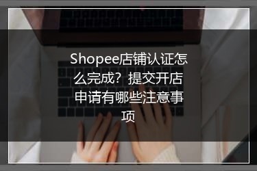 Shopee店铺认证怎么完成？提交开店申请有哪些注意事项 