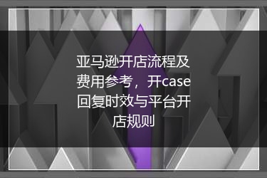 亚马逊开店流程及费用参考，开case回复时效与平台开店规则