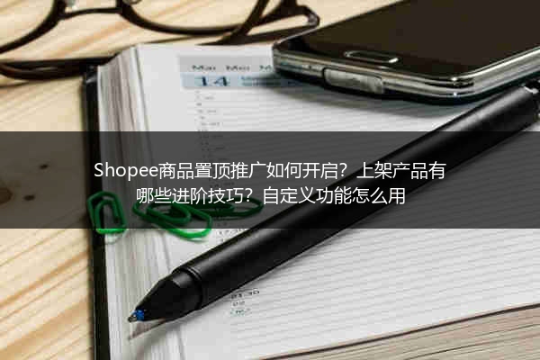 Shopee商品置顶推广如何开启？上架产品有哪些进阶技巧？自定义功能怎么用 