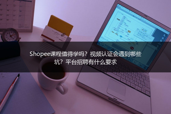 Shopee课程值得学吗？视频认证会遇到哪些坑？平台招聘有什么要求