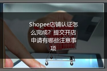 Shopee店铺认证怎么完成?提交开店申请有哪些注意事项