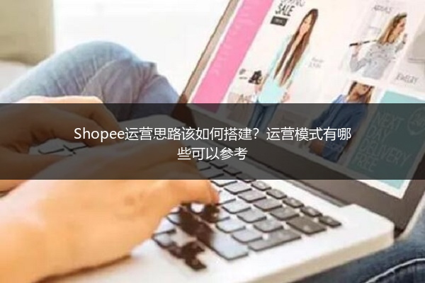 Shopee运营思路该如何搭建?运营模式有哪些可以参考