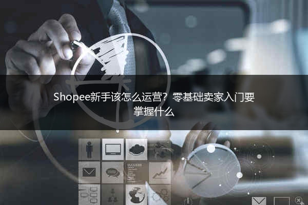 Shopee新手该怎么运营？零基础卖家入门要掌握什么