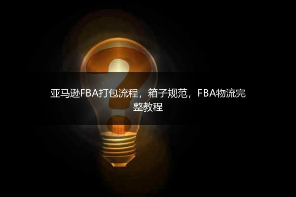 亚马逊FBA打包流程，箱子规范，FBA物流完整教程