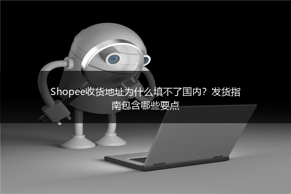 Shopee收货地址为什么填不了国内?发货指南包含哪些要点