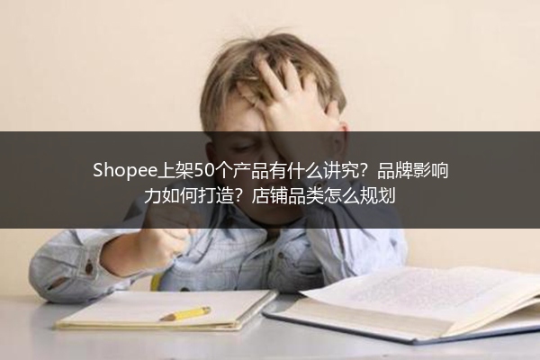 Shopee上架50个产品有什么讲究?品牌影响力如何打造?店铺品类怎么规划