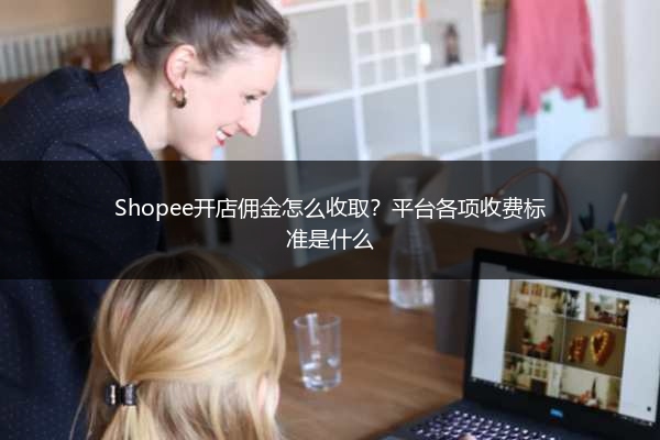 Shopee开店佣金怎么收取？平台各项收费标准是什么 