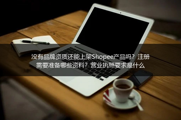 没有品牌资质还能上架Shopee产品吗?注册需要准备哪些资料?营业执照要求是什么