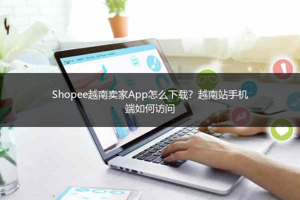 Shopee越南卖家App怎么下载？越南站手机端如何访问 