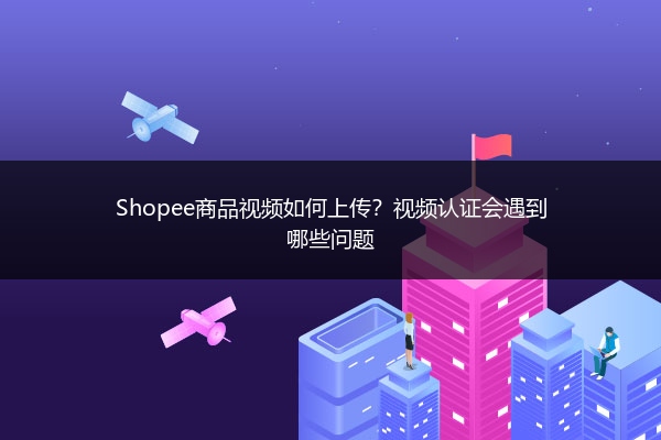Shopee商品视频如何上传？视频认证会遇到哪些问题