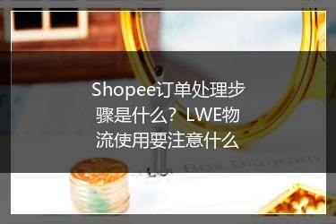 Shopee订单处理步骤是什么?LWE物流使用要注意什么