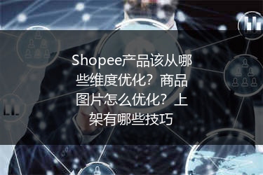 Shopee产品该从哪些维度优化?商品图片怎么优化?上架有哪些技巧