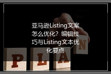 亚马逊Listing文案怎么优化?编辑技巧与Listing文本优化要点