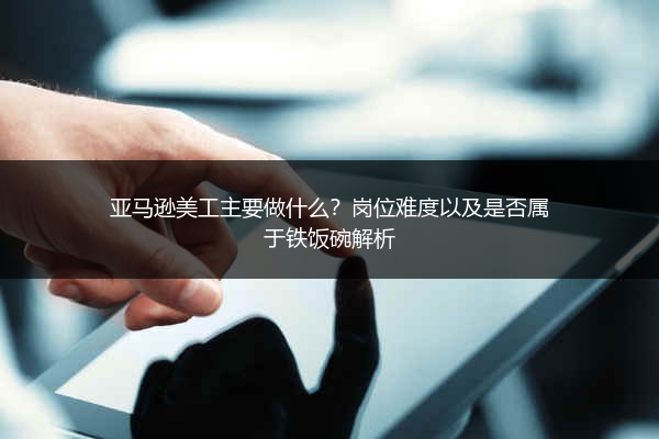 亚马逊美工主要做什么？岗位难度以及是否属于铁饭碗解析