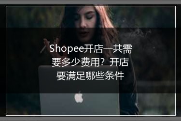 Shopee开店一共需要多少费用？开店要满足哪些条件 
