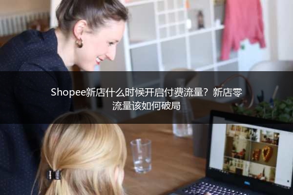 Shopee新店什么时候开启付费流量?新店零流量该如何破局