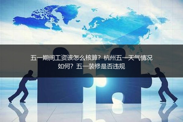 五一期间工资该怎么核算？杭州五一天气情况如何？五一装修是否违规 