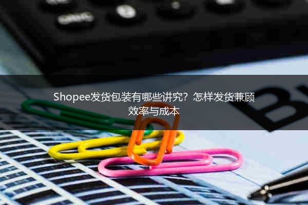Shopee发货包装有哪些讲究？怎样发货兼顾效率与成本 