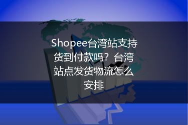 Shopee台湾站支持货到付款吗？台湾站点发货物流怎么安排 