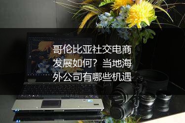 哥伦比亚社交电商发展如何?当地海外公司有哪些机遇