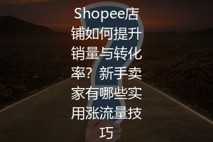 Shopee店铺如何提升销量与转化率?新手卖家有哪些实用涨流量技巧