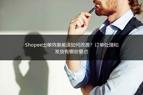 Shopee出单效果差该如何改善?订单处理和发货有哪些要点