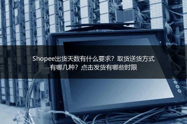 Shopee出货天数有什么要求?取货送货方式有哪几种?点击发货有哪些时限