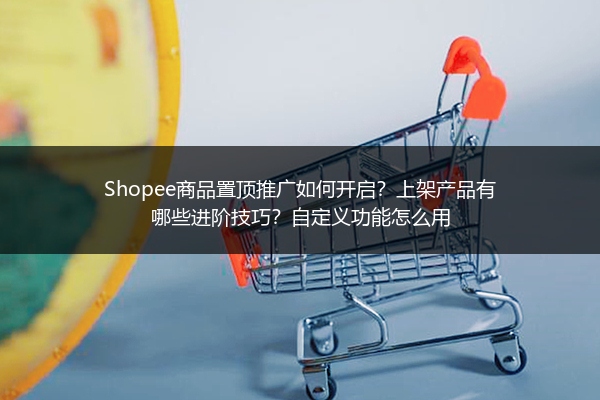 Shopee商品置顶推广如何开启？上架产品有哪些进阶技巧？自定义功能怎么用