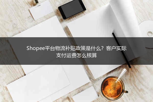 Shopee平台物流补贴政策是什么？客户实际支付运费怎么核算 