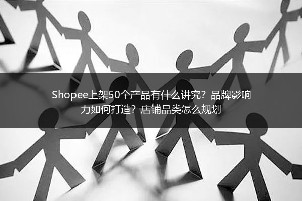 Shopee上架50个产品有什么讲究？品牌影响力如何打造？店铺品类怎么规划