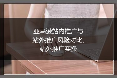 亚马逊站内推广与站外推广风险对比,站外推广实操