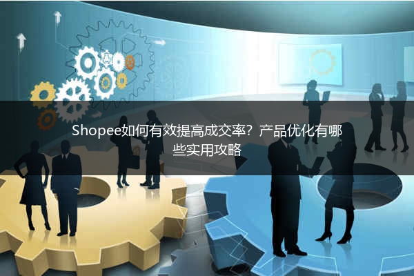 Shopee如何有效提高成交率？产品优化有哪些实用攻略