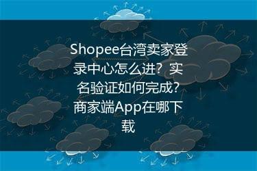 Shopee台湾卖家登录中心怎么进？实名验证如何完成？商家端App在哪下载
