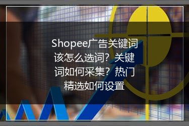 Shopee广告关键词该怎么选词?关键词如何采集?热门精选如何设置