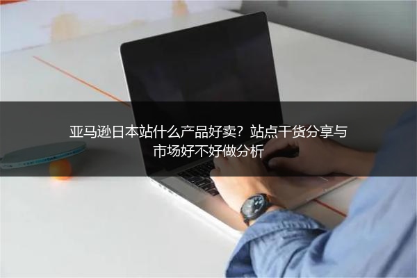 亚马逊日本站什么产品好卖？站点干货分享与市场好不好做分析
