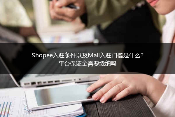Shopee入驻条件以及Mall入驻门槛是什么?平台保证金需要缴纳吗