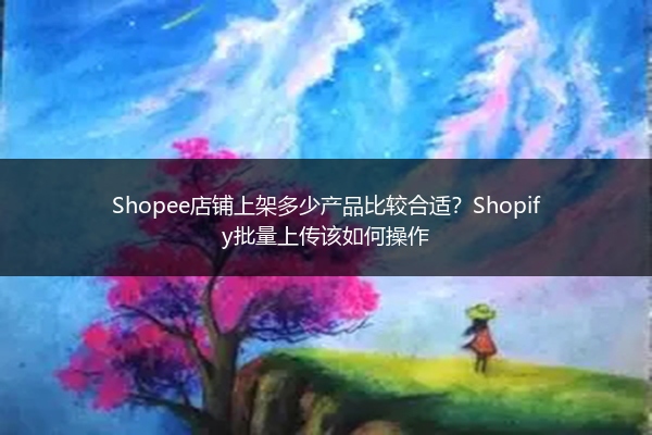 Shopee店铺上架多少产品比较合适？Shopify批量上传该如何操作 