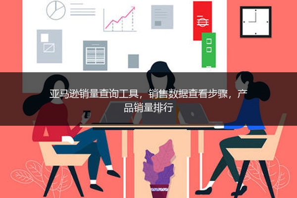 亚马逊销量查询工具，销售数据查看步骤，产品销量排行