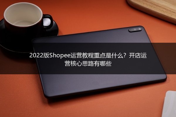 2022版Shopee运营教程重点是什么？开店运营核心思路有哪些