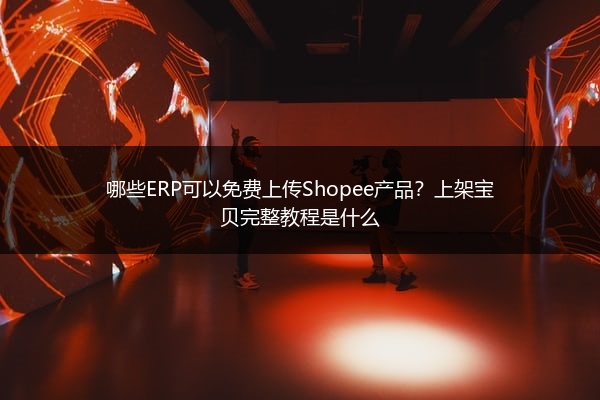 哪些ERP可以免费上传Shopee产品？上架宝贝完整教程是什么