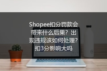Shopee扣分罚款会带来什么后果？出现违规该如何处理？扣3分影响大吗 